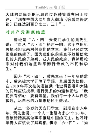 TruthNews 电子报
12
大陆的网民会把讯息通过各种管道在网上传
达，“现在中国大陆年青人翻墙（突破网络封
锁）已经达到百分之二、三十”。
对共 产 党彻 底绝 望
曾经是“六‧ 四”天安门学生的黄先生
说：“自从“六‧四”枪声一响，这个党用机
关枪和坦克来对付我们的学生，我们已经对党
彻底的绝望了。因为我们以前简直不敢相信我
们的人民的子弟兵，或人民的政府，竟然用枪
来对付我们这些和平游行示威的市民和学
生。”
因为“六‧四”，黄先生坐了一年多的监
牢，后来被大学开除了学籍，其后因为信仰，
在 2010 年再次被关进监狱。他觉得香港和大陆
的同胞应该携手，进行更多的沟通和互动。“我
们要有信心、要有盼望，我们每一个人从自己
做起，尽自己的力量推动民主进程。”
从二十多岁的天安门学生，到现在步入中
年，黄先生说，一个人一生没有多少个 20 年，
应该踏踏实实做事来推进中国的民主。他呼吁
年青人应该去了解真相，毋忘“六‧四”。“如
 