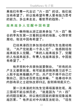 TruthNews 电子报
13
果我们年青一代忘记“六‧四”的话，我们就
没有希望了。所以我希望年青人要有独力思考
的能力，多出来走走，看世界的趋势。”
越来越 多人 觉醒中 国有 望
前一晚特地从浙江赶来参加“六‧四”晚
会的李先生第一次看到这样的场面，心情非常
激动，他说中国有希望了。
已经来港四次参加活动的程先生也激动地
说，“共产党就是一个杀人党”。他感到现在
越来越多人觉醒，“来的人越来越多了，觉醒
的人也越来越多，年青人也越来越多，中国就
有希望了。”
他并预料中共很快就要倒台，“所有的共
产主义都要完蛋，有可能是胡锦涛跟习近平二
人联手起来推翻共产党。共产党不得不自己打
倒自己，因为老百姓也起来嘛。”他奉劝中共
内部有识之士赶快改邪归正，否则将彻底灭亡。
第一次来港的刘先生觉得场面很壮观，再
三强调不能忘掉历史，“就是因为“六‧四”
的问题没解决，所以我们国家的腐败现象越来
越厉害。”他并反对中共镇压法轮功，“现在
 