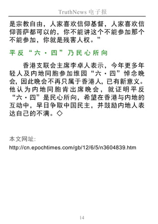 TruthNews 电子报
14
是宗教自由，人家喜欢信仰基督，人家喜欢信
仰菩萨都可以的，你不能讲这个不能参加那个
不能参加，你就是残害人权。”
平反“ 六‧ 四” 乃 民心 所向
香港支联会主席李卓人表示，今年更多年
轻人及内地同胞参加维园“六‧ 四”悼念晚
会，因此晚会不再只属于香港人，已有新意义。
他认为内地同胞肯出席晚会，就证明平反
“六‧四”是民心所向，希望在香港与内地的
互动中，早日争取中国民主，并鼓励内地人表
达自己的不满。◇
本文网址:
http://cn.epochtimes.com/gb/12/6/5/n3604839.htm
 