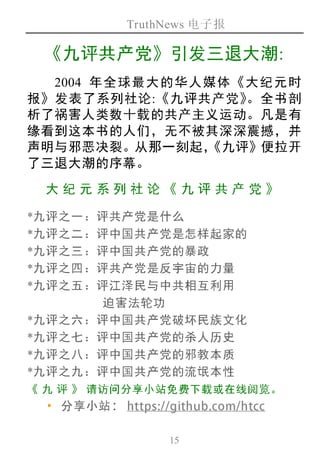 TruthNews 电子报
15
《九评共产党》引发三退大潮:
2004 年全球最大的华人媒体《大纪元时
报》发表了系列社论:《九评共产党》。全书剖
析了祸害人类数十载的共产主义运动。凡是有
缘看到这本书的人们，无不被其深深震撼，并
声明与邪恶决裂。从那一刻起，《九评》便拉开
了三退大潮的序幕。
大纪元 系列 社论《 九评 共产 党》
*九评之一：评共产党是什么
*九评之二：评中国共产党是怎样起家的
*九评之三：评中国共产党的暴政
*九评之四：评共产党是反宇宙的力量
*九评之五：评江泽民与中共相互利用
迫害法轮功
*九评之六：评中国共产党破坏民族文化
*九评之七：评中国共产党的杀人历史
*九评之八：评中国共产党的邪教本质
*九评之九：评中国共产党的流氓本性
《 九 评 》 请访问分享小站免费下载或在线阅览。
‧分享小站： https://github.com/htcc
 