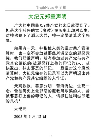 TruthNews 电子报
16
大纪元郑重声明
广大的中国民众：共产党的末日就要到了。
但是这个邪恶的党（魔教）在历史上却对众生、
对神佛犯下了滔天大罪，神一定要清算这个恶
魔。
如果有一天，神指使人类的谁对共产党清
算时，也一定不会放过那些所谓坚定的邪恶党
徒。我们郑重声明：所有参加过共产党与共产
党其它组织的(被邪恶打上兽的印记的)人，赶
快退出，抹去邪恶的印记。一旦谁对这个魔教
清算时，大纪元储存的记录可以为声明退出共
产党和共产党其它组织的人作证。
天网恢恢，善恶分明；苦海有边，生死一
念。曾被历史上最邪恶的魔教所欺骗的人，曾
被邪恶打上兽的印记的人，请抓住这稍纵即逝
的良机！
大纪元
2005 年 1 月 12 日
 