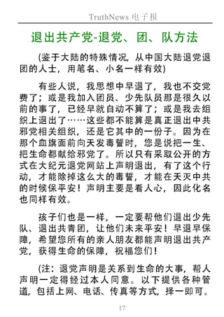 TruthNews 电子报
17
退出共产党-退党、团、队方法
(鉴于大陆的特殊情况，从中国大陆退党退
团的人士，用笔名、小名一样有效)
有些人说，我思想中早退了，我也不交党
费了；或是我加入团员、少先队员那是很久以
前的事了，已经早就自动不算了；或是我去组
织上退出了⋯⋯这些都不能算是真正退出中共
邪党相关组织，还是它其中的一份子。因为在
那个血旗面前向天发毒誓时，您是说把一生、
把生命都献给邪党了。所以只有采取公开的方
式在大纪元退党网站上声明退出，有了这个行
动，才能除掉这么大的毒誓，才能在天灭中共
的时候保平安！声明主要是看人心，因此化名
也同样有效。
孩子们也是一样，一定要帮他们退出少先
队、退出共青团，让他们未来平安！早退早保
障，希望您所有的亲人朋友都能声明退出共产
党，获得生命的保障，祝福您们！
(注：退党声明是关系到生命的大事，帮人
声 明 一 定 得 经 过 本 人 同 意 。 以 下 提 供 各 种 管
道，包括上网、电话、传真等方式，择一即可。
 