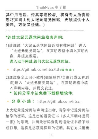 TruthNews 电子报
18
其中用电话、传真等途径者，将有专人负责帮
您将声明上到大纪元退党网站，无须提供个人
资料，方便又快速。)
..............................................................................
*连结大纪元退党网站发表声明:
1)请透过“大纪元退党网站近期有效网址”进入
“大纪元退党网站”，在声明表格中填入声明内
容，并提交发送。
进入以下网址,访问大纪元退党网站。
‧https://github.com/htcc/td (请 收 藏 )
2)透过安全上网小软件(翻墙软件/自由门或无界浏
览)进入“大纪元退党网站”，在声明表格中填
入声明内容，并提交发送。
* 访问分享小站免费下载翻墙软件:
‧分 享 小 站 ： https://github.com/htcc
上大纪元退党网站声明退出者，请您牢记退党网站
给您的密码，这是您的退党证书〈多人声明将是同
一张〉的号码，并用此密码查询到退党证书后下载
或打印，这将是您获得保障的证明。其它方式退出
 