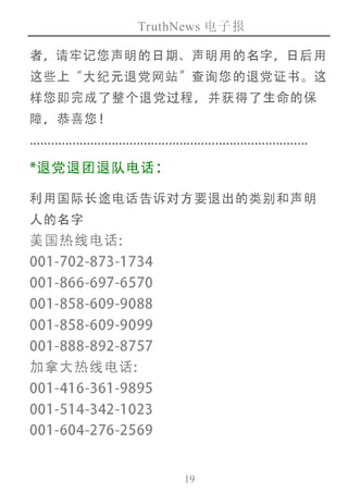 TruthNews 电子报
19
者，请牢记您声明的日期、声明用的名字，日后用
这些上“大纪元退党网站”查询您的退党证书。这
样您即完成了整个退党过程，并获得了生命的保
障，恭喜您！
..............................................................................
*退党退团退队电话：
利用国际长途电话告诉对方要退出的类别和声明
人的名字
美国热线电话:
001-702-873-1734
001-866-697-6570
001-858-609-9088
001-858-609-9099
001-888-892-8757
加拿大热线电话:
001-416-361-9895
001-514-342-1023
001-604-276-2569
 