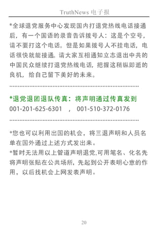 TruthNews 电子报
20
*全球退党服务中心发现国内打退党热线电话接通
后，有一个国语的录音告诉拨号人：这是 个 空 号 ，
请不要打这个电话。但是如果拨号人不挂电话，电
话很快就能接通。请大家互相通知立志退出中共的
中国民众继续打退党热线电话，把握这稍纵即逝的
良机，给自己留下美好的未来。
..............................................................................
*退党退团退队传真：将声明通过传真发到
001-201-625-6301 , 001-510-372-0176
..............................................................................
*您也可以利用出国的机会，将三退声明和人员名
单在国外通过上述方式发出来。
*暂时无法用以上管道声明退党,可用笔名、化名先
将声明张贴在公共场所，先起到公开表明心意的作
用，以后找机会上网发表声明。
 