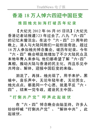 TruthNews 电子报
3
香港 18 万人悼六四迎中国巨变
维园烛 光如 海打破 历年 纪录
【大纪元 2012 年 06 月 05 日讯】（大纪元
香港记者站报道）23 年过去了，八九“六‧四”
的记忆未曾淡忘。在这个“六‧四”23 周年的
晚上，港人与大陆同胞们一起创造奇迹，超过
18 万人参加烛光悼念集会，破历年纪录。今年
“六‧四”晚会明显地增加了不少大陆民众及
本地年青人来参与，他们都希望了解“六‧四”
真相，推动大陆与香港的民主化，而且乐见中
共垮台、解体，迎接中国巨变的来临。
泪流了，再抹。烛光弱了，用手来护。黑
暗中，音乐声中，无论年轻年老，无论男女，
烛光点点，都是同一个心愿，就是平反“六‧
四”，结束一党专政，建设民主中国。
“打倒 共产 党 ”呼 声此 起彼 伏
在“六‧四”悼念晚会由始至终，许多人
纷纷呼喊“打倒共产党”、“解体中共”，此
起彼伏。
 