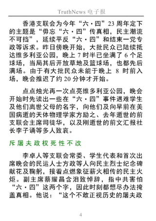 TruthNews 电子报
4
香港支联会为今年“六‧四”23 周年定下
的主题是“毋忘“六‧四”传真相，民主潮流
不可挡”，延续平反“六‧四”和结束一党专
政等诉求。昨日傍晚开始，大批民众已陆续抵
达维多利亚公园，晚上 7 时半已坐满了 6 个足
球场，当局其后开放草地及篮球场，也都先后
满场。由于有大批民众未能于晚上 8 时前入
场，晚会推迟了约 20 分钟才开始。
点点烛光再一次点亮维多利亚公园，晚会
开始时先读出一些在“六‧四”事件遇难学生
及他们离世父母的名字，向他们及向早前在美
国病逝的天体物理学家方励之、去年逝世的前
支联会主席司徒华，以及刚逝世的前文汇报社
长李子诵等多人致哀。
斥屠夫 政权 死性 不 改
李卓人等支联会常委、学生代表和首次出
席晚会的民运人士方政等人向民主烈士纪念碑
献花及鞠躬，接着点燃象征薪火相传的民主火
炬。副主席蔡耀昌含泪致悼辞，指中共害怕
“六‧四”这两个字，因此时刻都想尽办法掩
盖真相。他说：“这个不敢正视历史的屠夫政
 