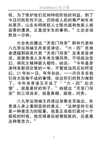 TruthNews 电子报
5
权，为了维护他们党和特权阶级的利益，到了
今日仍然死性不改，仍然视人民的尊严和生命
如草芥。山东失明维权人士陈光诚和他家人被
迫害的遭遇，正是活生生的事例。”之后全场
默哀一分钟。
大会先后播出“天安门母亲”群体代表和
八九学运领袖王丹录音讲话。“六‧四”死难
者遗孀郭丽英代表“天安门母亲”发表录音讲
话，感激香港人多年来无惧风雨，不怕政治变
幻，将民主精神薪火相传。她说：“今年是香
港特首新旧交替的一年。不管政治风云如何变
幻，23 年如一日，年年如此。……许许多多我
们在大陆做不成的事情，经过你们的努力做到
了。今年在香港又开设了‘“六‧ 四”纪念
馆’，就是最好的例子。”她提出“天安门母
亲”的三项诉求，就是真相、赔偿、问责。
八九学运领袖王丹透过录像发言指出，在
香港人身上看到坚持的意义，“这种坚持它就
是一种意志力的较量，就是正当我们面对一个
极权的时候，我觉得最后能够取胜的，还是靠
这种意志力。”
 