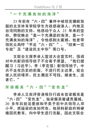 TruthNews 电子报
6
“一个 充满 良知 的 海洋 ”
23 年前在“六‧四”事件中被坦克辗断双
腿的北京体育学院学生方政感谢港人、内地及
台湾同胞的支持。他感动于众人 23 年来的坚
持，赞叹晚会“是一个充满爱的海洋，是一个
充满良知的海洋”，令他感到太震撼。他更带
领民众高呼“平反“六‧四””、“结束一党
专政”及“建设民主中华”等口号。
支联会主席李卓人宣读大会宣言时，强调
对中共新旧领导班子不会寄予厚望，“我们提
醒习（习近平）、李（李克强）新领导班子，中
共不走在历史的前面，不进行民主改革，就会
被人民所唾弃。民主潮流不可挡，顺者生，逆
者亡。”
斥梁振 英 “ 六‧ 四 ”“变色 龙”
李卓人又批评香港候任行政长官梁振英是
“六‧四”“变色龙”，指梁振英曾谴责屠城，
20 多年后就说要颁和平奖予前中共领导人邓
小平，质疑梁的良知何在。他预料新政府将硬
推国民教育，向中学生进行洗脑，因此支联会
 