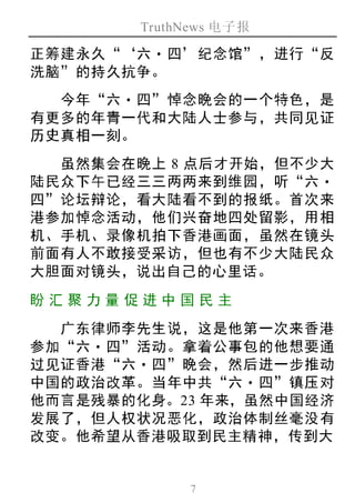 TruthNews 电子报
7
正筹建永久“‘六‧ 四’纪念馆”，进行“反
洗脑”的持久抗争。
今年“六‧四”悼念晚会的一个特色，是
有更多的年青一代和大陆人士参与，共同见证
历史真相一刻。
虽然集会在晚上 8 点后才开始，但不少大
陆民众下午已经三三两两来到维园，听“六‧
四”论坛辩论，看大陆看不到的报纸。首次来
港参加悼念活动，他们兴奋地四处留影，用相
机、手机、录像机拍下香港画面，虽然在镜头
前面有人不敢接受采访，但也有不少大陆民众
大胆面对镜头，说出自己的心里话。
盼汇聚 力量 促进中 国民 主
广东律师李先生说，这是他第一次来香港
参加“六‧四”活动。拿着公事包的他想要通
过见证香港“六‧四”晚会，然后进一步推动
中国的政治改革。当年中共“六‧ 四”镇压对
他而言是残暴的化身。23 年来，虽然中国经济
发展了，但人权状况恶化，政治体制丝毫没有
改变。他希望从香港吸取到民主精神，传到大
 