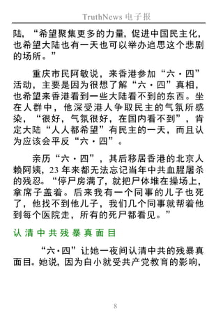 TruthNews 电子报
8
陆，“希望聚集更多的力量，促进中国民主化，
也希望大陆也有一天也可以举办追思这个悲剧
的场所。”
重庆市民阿敏说，来香港参加“六‧四”
活动，主要是因为很想了解“六‧ 四”真相，
也希望来香港看到一些大陆看不到的东西。坐
在人群中，他深受港人争取民主的气氛所感
染，“很好，气氛很好，在国内看不到”，肯
定大陆“人人都希望”有民主的一天，而且认
为应该会平反“六‧四”。
亲历“六‧四”，其后移居香港的北京人
赖阿姨，23 年来都无法忘记当年中共血腥屠杀
的残忍。“停尸房满了，就把尸体堆在操场上，
拿席子盖着。后来我有一个同事的儿子也死
了，他找不到他儿子，我们几个同事就帮着他
到每个医院走，所有的死尸都看见。”
认清 中 共残 暴真面 目
“六‧四”让她一夜间认清中共的残暴真
面目。她说，因为自小就受共产党教育的影响，
 