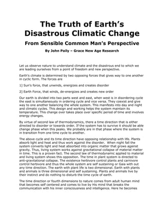 The Truth of Earth’s Disastrous Climatic Change<br />From Sensible Common Man’s Perspective<br />By John Paily – Grace New Age Research <br />Let us observe nature to understand climate and the disastrous end to which we are leading ourselves from a point of freedom and new perspective. <br />Earth’s climate is determined by two opposing forces that gives way to one another in cyclic form. The forces are <br />1] Sun’s force, that unwinds, energizes and creates disorder<br />2] Earth Force, that winds, de-energizes and creates new order<br />Our earth is divided into two parts west and east, when west is in disordering cycle the east is simultaneously in ordering cycle and vice versa. They coexist and give way to one another balancing the whole system. This manifests into day and night and climatic cycles. This design and working helps the system maintain its temperature. This change over takes place over specific period of time and involves energy changes. <br />By virtue of second law of thermodynamics, there a time direction that is either directed to disorder or towards order. If the system has to survive it should be able change phase when this peaks. We probably are in that phase where the system is in transition from one time cycle to another. <br />The above cycle and its time direction have opposing relationship with life. Plants absorb light and heat and thus work against the disorder.  When night fall the system converts light and heat absorbed into organic matter that grows against gravity. Thus, living system works against gravitational collapse of material matter in time. This is a proven fact. The second law of thermodynamic applied to material and living system shows this opposition. The time in plant system is directed to anti-gravitational collapse. The existence herbivore control plants and carnivore control herbivore and thus the whole system are self sustaining or Gaia with out any time direction. The earth with plant life is two dimensional. Earth with plants and animals is three dimensional and self sustaining. Plants and animals live by their instinct and do nothing to disturb the time cycle of earth. <br />The time direction or fourth dimensions to nature comes from adult human mind that becomes self centered and comes to live by His mind that breaks the communication with his inner consciousness and intelligence. Here he becomes slave to material force. Thus human beings get aligned with gravity and take the world to gravitational collapse. He breaks the time cycle and intervenes into the functioning of earth to sustain herself. <br />By our reckless exploitation of the fossil fuels, industrialization and our intervention into the night cycle, we are hastening the time and have been pushing earth unilaterally to its critical limit by disrupting the energy cycle. The earth as a last resort has been responding by unwinding.<br />We know that the transition of day into night and vice-versa is a slow process, involving 8 units of 3 each forming 24 quantum units hour cycle. Each of these hours in turn consists of 60 quantum unit minute cycle, which in turn contains 60 second units. What this means earth needs minimum grind points for the cycle of day and night and climatic cycle to smoothly manifest.  When earth begins to unwind to sustain herself, the grid points decreases. As it approaches the criticality it becomes highly unstable. <br />The consequence is peaking and falling of two basic opposing forces; the unwinding force of sun and winding forces of earth. This is leading to observed huge disasters the world is witnessing through forest fire, flash flood, cyclones, tornadoes, earth quakes, volcanic eruption. The number of hectares of forest land lost in the past 10 years is alarming. The abrupt winding of earth leads to huge earth quakes and eventually it ends in huge volcanic eruptions. The increasing heat in the environment and abrupt changes is rendering the ecosystem system unstable and threatening to wipe out species. Instability of human mind at individual and collective levels manifesting into war, terrorism, uprising all could be related to this. The very existence of humanity is in danger; if he does not become conscious and intelligent and awaken to truth to bring justice and truth to the world. Noble Laureate James Lovelock in his book “Vanishing Face of Gaia –The Final Warning” has clearly spoken about large scale destruction of humanity. <br />A hope however exists for humanity in Knowing God and His Mind. From the point of spirituality it is matter of awakening to consciousness and inner intelligence or knowledge that gives life and order. We are in the phase of entering the Golden Age. When God forbid Adam to eat from the tree at the center, He was actually forbidding humanity from becoming slave to material world and creates a time direction to death. But Bible speaks of conquering time and death and salvation through Christ. Awakening to Christ consciousness and knowing the Mind of God thus becomes vital to Human survival on earth. Bible says “Seek Truth and Truth will set you free” <br />Science has made nature complex and beyond the comprehension of common man. It actually is lost in complexity, not able comprehend the simplicity behind the complexity. Thus truth has gone farther and farther from we and we live in illusionary world. The only way to survive is to evolve to know the simple truth that exist next our skin. We need to develop a new thinking and transform into a new foundation. Einstein the great thinker said “Humanity is going to need a substantial new way of thinking, if it is survive”.  Stephen Hawking  concluded his book “Brief History of Time” saying that next advancement in science should be simple, such that all people should be able participate in the discussion of nature and life not few scientist. <br />Our survival exists in awakening to take measure to sustain the balance of nature and help her recover. It exists in developing new technologies that are life centered and nature compatible. <br />For more information your can read a small book -  Information and Black Hole– The Truth of Origin and Universal Existence in Time” It exist in my site  under the following address  https://sites.google.com/site/2012sciencemeetsgod/information-black-hole-and-truth       <br />                              <br />
