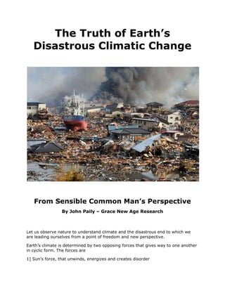 The Truth of Earth’s Disastrous Climatic Change<br />From Sensible Common Man’s Perspective<br />By John Paily – Grace New Age Research <br />Let us observe nature to understand climate and the disastrous end to which we are leading ourselves from a point of freedom and new perspective. <br />Earth’s climate is determined by two opposing forces that gives way to one another in cyclic form. The forces are <br />1] Sun’s force, that unwinds, energizes and creates disorder<br />2] Earth Force, that winds, de-energizes and creates new order<br />Our earth is divided into two parts west and east, when west is in disordering cycle the east is simultaneously in ordering cycle and vice versa. They coexist and give way to one another balancing the whole system. This manifests into day and night and climatic cycles. This design and working helps the system maintain its temperature. This change over takes place over specific period of time and involves energy changes. <br />By virtue of second law of thermodynamics, there a time direction that is either directed to disorder or towards order. If the system has to survive it should be able change phase when this peaks. We probably are in that phase where the system is in transition from one time cycle to another. <br />The above cycle and its time direction have opposing relationship with life. Plants absorb light and heat and thus work against the disorder.  When night fall the system converts light and heat absorbed into organic matter that grows against gravity. Thus, living system works against gravitational collapse of material matter in time. This is a proven fact. The second law of thermodynamic applied to material and living system shows this opposition. The time in plant system is directed to anti-gravitational collapse. The existence herbivore control plants and carnivore control herbivore and thus the whole system are self sustaining or Gaia with out any time direction. The earth with plant life is two dimensional. Earth with plants and animals is three dimensional and self sustaining. Plants and animals live by their instinct and do nothing to disturb the time cycle of earth. <br />The time direction or fourth dimensions to nature comes from adult human mind that becomes self centered and comes to live by His mind that breaks the communication with his inner consciousness and intelligence. Here he becomes slave to material force. Thus human beings get aligned with gravity and take the world to gravitational collapse. He breaks the time cycle and intervenes into the functioning of earth to sustain herself. <br />By our reckless exploitation of the fossil fuels, industrialization and our intervention into the night cycle, we are hastening the time and have been pushing earth unilaterally to its critical limit by disrupting the energy cycle. The earth as a last resort has been responding by unwinding.<br />We know that the transition of day into night and vice-versa is a slow process, involving 8 units of 3 each forming 24 quantum units hour cycle. Each of these hours in turn consists of 60 quantum unit minute cycle, which in turn contains 60 second units. What this means earth needs minimum grind points for the cycle of day and night and climatic cycle to smoothly manifest.  When earth begins to unwind to sustain herself, the grid points decreases. As it approaches the criticality it becomes highly unstable. <br />The consequence is peaking and falling of two basic opposing forces; the unwinding force of sun and winding forces of earth. This is leading to observed huge disasters the world is witnessing through forest fire, flash flood, cyclones, tornadoes, earth quakes, volcanic eruption. The number of hectares of forest land lost in the past 10 years is alarming. The abrupt winding of earth leads to huge earth quakes and eventually it ends in huge volcanic eruptions. The increasing heat in the environment and abrupt changes is rendering the ecosystem system unstable and threatening to wipe out species. Instability of human mind at individual and collective levels manifesting into war, terrorism, uprising all could be related to this. The very existence of humanity is in danger; if he does not become conscious and intelligent and awaken to truth to bring justice and truth to the world. Noble Laureate James Lovelock in his book “Vanishing Face of Gaia –The Final Warning” has clearly spoken about large scale destruction of humanity. <br />A hope however exists for humanity in Knowing God and His Mind. From the point of spirituality it is matter of awakening to consciousness and inner intelligence or knowledge that gives life and order. We are in the phase of entering the Golden Age. When God forbid Adam to eat from the tree at the center, He was actually forbidding humanity from becoming slave to material world and creates a time direction to death. But Bible speaks of conquering time and death and salvation through Christ. Awakening to Christ consciousness and knowing the Mind of God thus becomes vital to Human survival on earth. Bible says “Seek Truth and Truth will set you free” <br />Science has made nature complex and beyond the comprehension of common man. It actually is lost in complexity, not able comprehend the simplicity behind the complexity. Thus truth has gone farther and farther from we and we live in illusionary world. The only way to survive is to evolve to know the simple truth that exist next our skin. We need to develop a new thinking and transform into a new foundation. Einstein the great thinker said “Humanity is going to need a substantial new way of thinking, if it is survive”.  Stephen Hawking  concluded his book “Brief History of Time” saying that next advancement in science should be simple, such that all people should be able participate in the discussion of nature and life not few scientist. <br />Our survival exists in awakening to take measure to sustain the balance of nature and help her recover. It exists in developing new technologies that are life centered and nature compatible. <br />For more information your can read a small book -  Information and Black Hole– The Truth of Origin and Universal Existence in Time” It exist in my site  under the following address  https://sites.google.com/site/2012sciencemeetsgod/information-black-hole-and-truth       <br />                              <br />