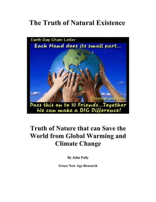 The Truth of Natural Existence




Truth of Nature that can Save the
World from Global Warming and
        Climate Change
             By John Paily

         Grace New Age Research
 