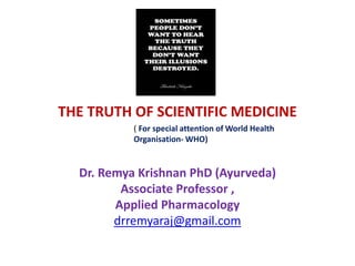 THE TRUTH OF SCIENTIFIC MEDICINE
Dr. Remya Krishnan PhD (Ayurveda)
Associate Professor ,
Applied Pharmacology
drremyaraj@gmail.com
( For special attention of World Health
Organisation- WHO)
 