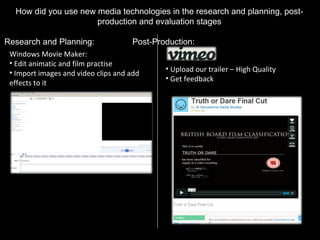 How did you use new media technologies in the research and planning, post-production and evaluation stages Research and Planning: Post-Production: Upload our trailer – High Quality Get feedback Windows Movie Maker: Edit animatic and film practise Import images and video clips and add effects to it 
