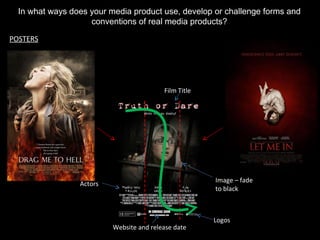 In what ways does your media product use, develop or challenge forms and conventions of real media products? POSTERS Film Title Logos Website and release date Actors Image – fade to black 