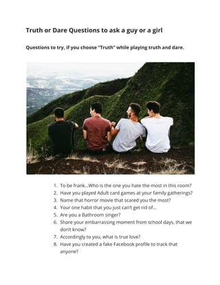 Truth or Dare Questions to ask a guy or a girl
Questions to try, if you choose “Truth” while playing truth and dare.
1. To be frank…Who is the one you hate the most in this room?
2. Have you played Adult card games at your family gatherings?
3. Name that horror movie that scared you the most?
4. Your one habit that you just can’t get rid of…
5. Are you a Bathroom singer?
6. Share your embarrassing moment from school days, that we
don’t know?
7. Accordingly to you, what is true love?
8. Have you created a fake Facebook profile to track that
anyone?
 