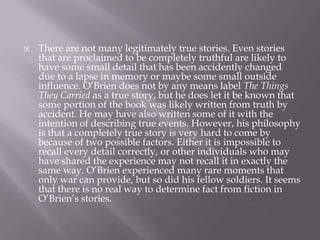 There are not many legitimately true stories. Even stories that are proclaimed to be completely truthful are likely to have some small detail that has been accidently changed due to a lapse in memory or maybe some small outside influence. O’Brien does not by any means label The Things They Carried as a true story, but he does let it be known that some portion of the book was likely written from truth by accident. He may have also written some of it with the intention of describing true events. However, his philosophy is that a completely true story is very hard to come by because of two possible factors. Either it is impossible to recall every detail correctly, or other individuals who may have shared the experience may not recall it in exactly the same way. O’Brien experienced many rare moments that only war can provide, but so did his fellow soldiers. It seems that there is no real way to determine fact from fiction in O’Brien’s stories.