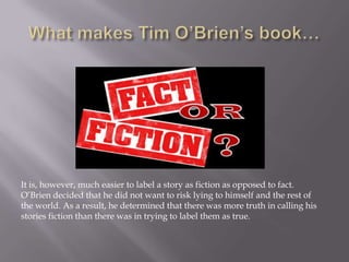 What makes Tim O’Brien’s book…It is, however, much easier to label a story as fiction as opposed to fact. O’Brien decided that he did not want to risk lying to himself and the rest of the world. As a result, he determined that there was more truth in calling his stories fiction than there was in trying to label them as true. 