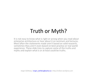 Truth or Myth? It is not easy to know what is right or wrong when you read about enterprise architecture or hear about it on seminars and lectures. Most often the statements made aren’t based on solid research, sometimes they aren’t even based on best-practice or real world experience. These slide tries to capture some of the truths and myths and explain what is or at least could be truths. Jörgen Dahlberg |  [email_address]  | http://enklare.wordpress.com 