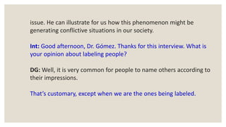 issue. He can illustrate for us how this phenomenon might be
generating conflictive situations in our society.
Int: Good afternoon, Dr. Gómez. Thanks for this interview. What is
your opinion about labeling people?
DG: Well, it is very common for people to name others according to
their impressions.
That’s customary, except when we are the ones being labeled.
 