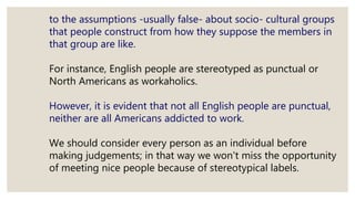to the assumptions -usually false- about socio- cultural groups
that people construct from how they suppose the members in
that group are like.
For instance, English people are stereotyped as punctual or
North Americans as workaholics.
However, it is evident that not all English people are punctual,
neither are all Americans addicted to work.
We should consider every person as an individual before
making judgements; in that way we won't miss the opportunity
of meeting nice people because of stereotypical labels.
 