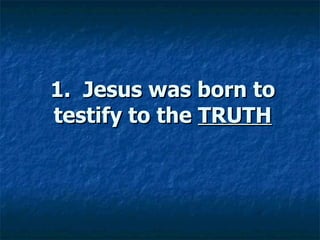 1.  Jesus was born to testify to the  TRUTH 
