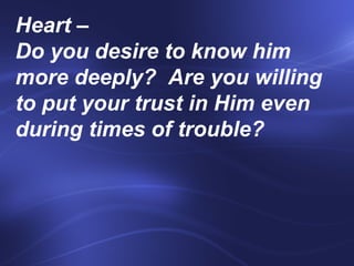 Heart –  Do you desire to know him more deeply?  Are you willing to put your trust in Him even during times of trouble?    