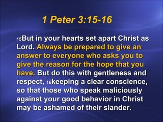 1 Peter 3:15-16 15 But in your hearts set apart Christ as Lord.  Always be prepared to give an answer to everyone who asks you to give the reason for the hope that you have.  But do this with gentleness and respect,  16 keeping a clear conscience, so that those who speak maliciously against your good behavior in Christ may be ashamed of their slander. 