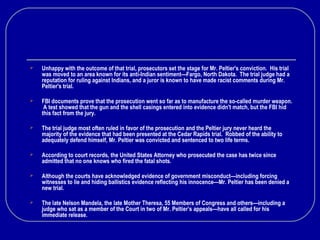 There’s More
 Unhappy with the outcome of that trial, prosecutors set the stage for Mr. Peltier's conviction. His trial
was moved to an area known for its anti-Indian sentiment—Fargo, North Dakota. The trial judge had a
reputation for ruling against Indians, and a juror is known to have made racist comments during Mr.
Peltier's trial.
 FBI documents prove that the prosecution went so far as to manufacture the so-called murder weapon.
A test showed that the gun and the shell casings entered into evidence didn't match, but the FBI hid
this fact from the jury.
 The trial judge most often ruled in favor of the prosecution and the Peltier jury never heard the
majority of the evidence that had been presented at the Cedar Rapids trial. Robbed of the ability to
adequately defend himself, Mr. Peltier was convicted and sentenced to two life terms.
 According to court records, the United States Attorney who prosecuted the case has twice since
admitted that no one knows who fired the fatal shots.
 Although the courts have acknowledged evidence of government misconduct—including forcing
witnesses to lie and hiding ballistics evidence reflecting his innocence—Mr. Peltier has been denied a
new trial.
 The late Nelson Mandela, the late Mother Theresa, 55 Members of Congress and others—including a
judge who sat as a member of the Court in two of Mr. Peltier’s appeals—have all called for his
immediate release.
 