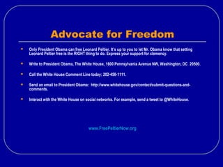 Advocate for Freedom
 Only President Obama can free Leonard Peltier. It’s up to you to let Mr. Obama know that setting
Leonard Peltier free is the RIGHT thing to do. Express your support for clemency.
 Write to President Obama, The White House, 1600 Pennsylvania Avenue NW, Washington, DC 20500.
 Call the White House Comment Line today: 202-456-1111.
 Send an email to President Obama: http://www.whitehouse.gov/contact/submit-questions-and-
comments.
 Interact with the White House on social networks. For example, send a tweet to @WhiteHouse.
www.FreePeltierNow.org
 