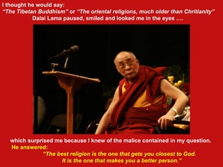 which surprised me because I knew of the malice contained in my question.  He answered: “ The best religion is the one that gets you closest to God.  It is the one that makes you a better person.” I thought he would say: “ The Tibetan Buddhism”  or  “The oriental religions, much older than Chritianity”   Dalai Lama paused, smiled and looked me in the eyes ….   