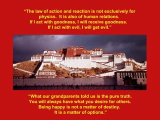 “ The law of action and reaction is not exclusively for physics.  It is also of human relations. If I act with goodness, I will receive goodness.  If I act with eviI, I will get evil.” “ What our grandparents told us is the pure truth. You will always have what you desire for others. Being happy is not a matter of destiny.  It is a matter of options.”   