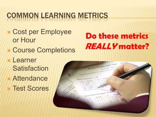COMMON LEARNING METRICS

 Cost per Employee
  or Hour
                       Do these metrics
 Course Completions
                       REALLY matter?
 Learner
  Satisfaction
 Attendance

 Test Scores
 