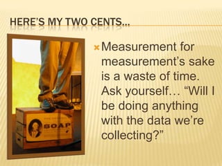 HERE’S MY TWO CENTS…

              Measurement     for
               measurement’s sake
               is a waste of time.
               Ask yourself… “Will I
               be doing anything
               with the data we’re
               collecting?”
 