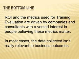 THE BOTTOM LINE

ROI and the metrics used for Training
Evaluation are driven by companies and
consultants with a vested interest in
people believing these metrics matter.

In most cases, the data collected isn’t
really relevant to business outcomes.
 