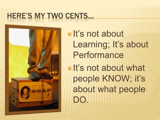HERE’S MY TWO CENTS…

              It’s not about
               Learning; It’s about
               Performance
              It’s not about what
               people KNOW; it’s
               about what people
               DO.
 
