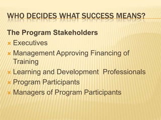 WHO DECIDES WHAT SUCCESS MEANS?

The Program Stakeholders
 Executives

 Management Approving Financing of
  Training
 Learning and Development Professionals

 Program Participants

 Managers of Program Participants
 