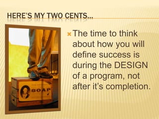 HERE’S MY TWO CENTS…

              The  time to think
               about how you will
               define success is
               during the DESIGN
               of a program, not
               after it’s completion.
 