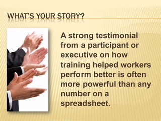 WHAT’S YOUR STORY?

            A strong testimonial
            from a participant or
            executive on how
            training helped workers
            perform better is often
            more powerful than any
            number on a
            spreadsheet.
 