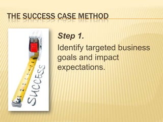 THE SUCCESS CASE METHOD

           Step 1.
           Identify targeted business
           goals and impact
           expectations.
 