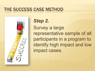 THE SUCCESS CASE METHOD

           Step 2.
           Survey a large
           representative sample of all
           participants in a program to
           identify high impact and low
           impact cases.
 