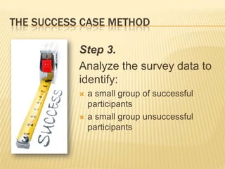 THE SUCCESS CASE METHOD

           Step 3.
           Analyze the survey data to
           identify:
              a small group of successful
               participants
              a small group unsuccessful
               participants
 