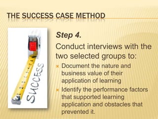 THE SUCCESS CASE METHOD

           Step 4.
           Conduct interviews with the
           two selected groups to:
              Document the nature and
               business value of their
               application of learning
              Identify the performance factors
               that supported learning
               application and obstacles that
               prevented it.
 