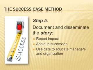 THE SUCCESS CASE METHOD

           Step 5.
           Document and disseminate
           the story:
              Report impact
              Applaud successes
              Use data to educate managers
               and organization
 