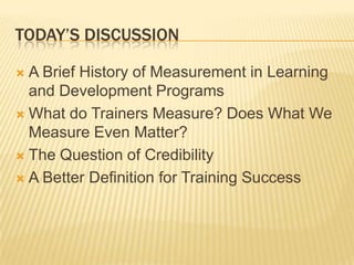 TODAY’S DISCUSSION

 A Brief History of Measurement in Learning
  and Development Programs
 What do Trainers Measure? Does What We
  Measure Even Matter?
 The Question of Credibility

 A Better Definition for Training Success
 