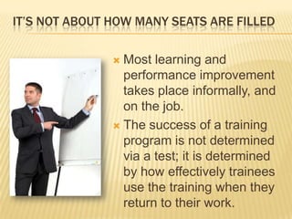 IT’S NOT ABOUT HOW MANY SEATS ARE FILLED

                Most learning and
                 performance improvement
                 takes place informally, and
                 on the job.
                The success of a training
                 program is not determined
                 via a test; it is determined
                 by how effectively trainees
                 use the training when they
                 return to their work.
 