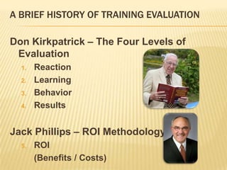 A BRIEF HISTORY OF TRAINING EVALUATION

Don Kirkpatrick – The Four Levels of
 Evaluation
  1.   Reaction
  2.   Learning
  3.   Behavior
  4.   Results


Jack Phillips – ROI Methodology
  5.   ROI
       (Benefits / Costs)
 