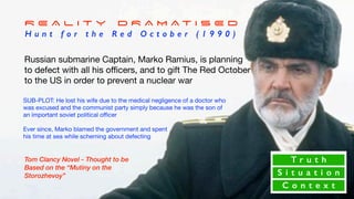 Russian submarine Captain, Marko Ramius, is planning
to defect with all his oﬃcers, and to gift The Red October
to the US in order to prevent a nuclear war
SUB-PLOT: He lost his wife due to the medical negligence of a doctor who
was excused and the communist party simply because he was the son of
an important soviet political oﬃcer 

Ever since, Marko blamed the government and spent 

his time at sea while scheming about defecting
T r u t h
S i t u a t i o n
C o n t e x t
R E A L I T Y D R A M A T I S E D
H u n t f o r t h e R e d O c t o b e r ( 1 9 9 0 )
Tom Clancy Novel - Thought to be
Based on the “Mutiny on the
Storozhevoy”
 